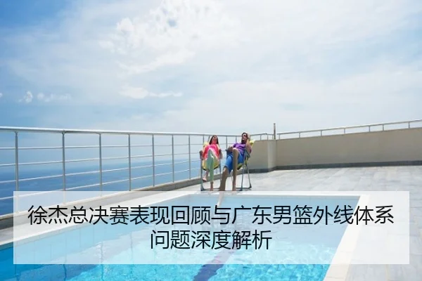 徐杰总决赛表现回顾与广东男篮外线体系问题深度解析