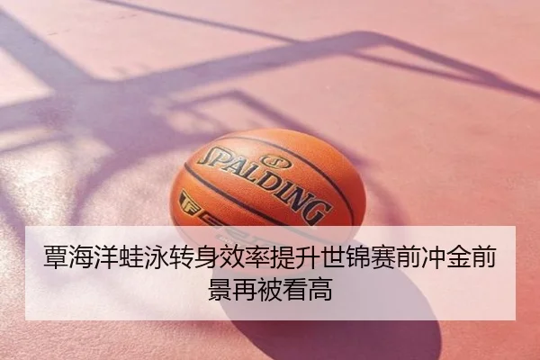 覃海洋蛙泳转身效率提升世锦赛前冲金前景再被看高