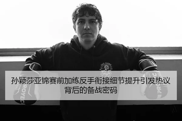 孙颖莎亚锦赛前加练反手衔接细节提升引发热议背后的备战密码