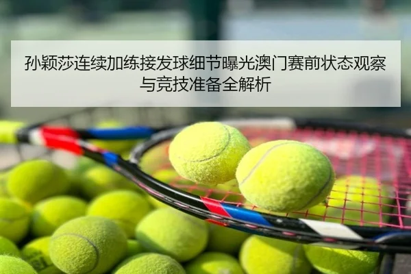 孙颖莎连续加练接发球细节曝光澳门赛前状态观察与竞技准备全解析